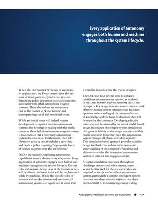 Anticipating Intelligent Systems and Autonomy « 47
When the DoD considers the use of autonomy
its applications, the Department raises the key
issue of trust, particularly for lethal systems.
Significant public discussion has raised concerns
associated with lethal autonomous weapon
systems. These discussions are sometimes
cast in the context of “killer robots” and
accompanying ethical and emotional issues.
While technical issues will indeed require
development to improve trust in autonomous
systems, the first step in dealing with the public
concerns about lethal autonomous weapons systems
is to recognize that a truly fully autonomous
system does not exist. Furthermore, the DoD
Directive 3000.09 (2012) includes a very clear
and explicit policy requiring “appropriate levels
of human judgment over the use of force.”
DoD is increasingly employing autonomous
capabilities across a diverse array of systems. Every
application of autonomy engages both human and
machine throughout the system lifecycle. Certain
roles will remain the purview of the human, others
will be shared, and some tasks will be implemented
solely by machines. While the specific roles of
humans will vary by mission and over time, all
autonomous systems are supervised at some level
within the bounds set by the system designer.
The DoD can take several steps to enhance
confidence in autonomous systems, as explored
in the DSB Summer Study on Autonomy (2015). For
example, a key design task is to ensure intuitive and
effective human-system interfaces that facilitate
operator understanding of the computer’s state
of knowledge and the basis for decisions that will
be made by the computer. Developing effective
interfaces can be assisted by the use of model-based
design techniques that employ system simulations
that grow in fidelity as the design matures and that
enable operators to interact with the autonomous
system through all phases of its development.
This simulation-based approach provides valuable
design feedback that enhances the operators’
understanding of the computer’s functions and
ultimately enables the human and autonomous
system to interact and engage as a team.
A system simulation can evolve throughout
the design process and, when mature, serve
as an effective tool for the test and evaluation
required to accept and certify an autonomous
system, particularly a complex intelligent system
based on non-deterministic software that does
not lend itself to exhaustive regression testing.
Every application of autonomy
engages both human and machine
throughout the system lifecycle.
 