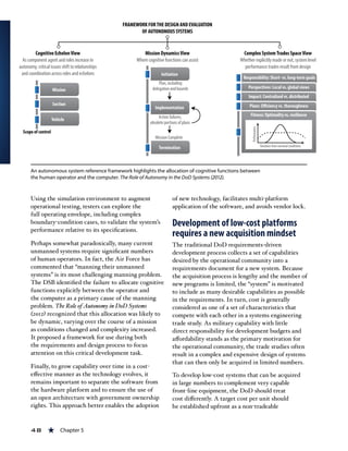 48 « Chapter 5
Using the simulation environment to augment
operational testing, testers can explore the
full operating envelope, including complex
boundary-condition cases, to validate the system’s
performance relative to its specifications.
Perhaps somewhat paradoxically, many current
unmanned systems require significant numbers
of human operators. In fact, the Air Force has
commented that “manning their unmanned
systems” is its most challenging manning problem.
The DSB identified the failure to allocate cognitive
functions explicitly between the operator and
the computer as a primary cause of the manning
problem. The Role of Autonomy in DoD Systems
(2012) recognized that this allocation was likely to
be dynamic, varying over the course of a mission
as conditions changed and complexity increased.
It proposed a framework for use during both
the requirements and design process to focus
attention on this critical development task.
Finally, to grow capability over time in a cost-
effective manner as the technology evolves, it
remains important to separate the software from
the hardware platform and to ensure the use of
an open architecture with government ownership
rights. This approach better enables the adoption
of new technology, facilitates multi-platform
application of the software, and avoids vendor lock.
Development of low-cost platforms
requires a new acquisition mindset
The traditional DoD requirements-driven
development process collects a set of capabilities
desired by the operational community into a
requirements document for a new system. Because
the acquisition process is lengthy and the number of
new programs is limited, the “system” is motivated
to include as many desirable capabilities as possible
in the requirements. In turn, cost is generally
considered as one of a set of characteristics that
compete with each other in a systems engineering
trade study. As military capability with little
direct responsibility for development budgets and
affordability stands as the primary motivation for
the operational community, the trade studies often
result in a complex and expensive design of systems
that can then only be acquired in limited numbers.
To develop low-cost systems that can be acquired
in large numbers to complement very capable
front-line equipment, the DoD should treat
cost differently. A target cost per unit should
be established upfront as a non-tradeable
An autonomous system reference framework highlights the allocation of cognitive functions between
the human operator and the computer. The Role of Autonomy in the DoD Systems (2012).
 
