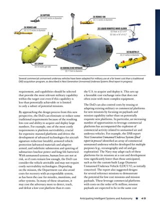 Anticipating Intelligent Systems and Autonomy « 49
requirement, and capabilities should be selected
that provide the most relevant military capability
within the target cost even if this capability is
less than potentially achievable or is limited
to only a subset of potential missions.
By approaching the design process from this new
perspective, the DoD can eliminate or reduce some
traditional requirements because of the resulting
low cost and ability to acquire and deploy large
numbers. For example, one of the most costly
requirements is platform survivability, crucial
for expensive manned platforms and drives the
development of advanced technologies for aircraft
signature reduction (stealth), armored vehicle
protection (advanced materials and adaptive
armor), and indefinite submersion and quieting of
submarines (nuclear power and long-life batteries).
With unmanned systems, human lives are not at
risk, so if costs remain low enough, the DoD can
consider the vehicle attritable and may not require
costly survivability technologies. Depending
on the mission, the Department can also avoid
costs for recovery with an expendable system,
as has been the case for missiles, munitions, and
other systems. In many of these situations, it
may cost the adversary more to detect, track,
and defeat a low-cost platform than it costs
the U.S. to acquire and deploy it. This sets up
a favorable cost-exchange ratio that does not
often exist with more complex equipment.
The DoD can also control costs by reusing or
adapting existing military or commercial platforms
for new missions by focusing on payloads and
mission capability rather than on potentially
exquisite new platforms. In particular, an increasing
number of opportunities to leverage commercial
platforms has accompanied the explosion of
commercial activity related to unmanned air and
undersea vehicles. For example, the DSB report
Next Generation Unmanned Undersea Systems (final
report in process) identified an array of commercial
unmanned undersea vehicles developed for multiple
purposes (e.g., oceanography and oil and gas
exploration). The Navy may adapt each of these
platforms for its missions at a cost and development
time significantly lower than those anticipated,
such as for the custom-built Large Diameter
Unmanned Undersea Vehicle (LDUUV), as initially
conceived. The report also suggested designs
for several reference missions to demonstrate
the potential for low cost missions and mission
payloads. These leverage commercial platforms
with costs on the order of $1 million; mission
payloads are expected to be in the same cost
Several commercial unmanned undersea vehicles have been adapted for military use at a far lower cost than a traditional
D0D acquisition program, as described in Next Generation Unmanned Undersea Systems (final report in progress).
 