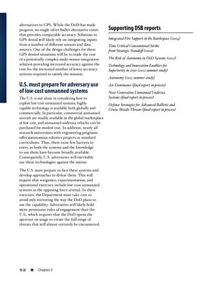 52 « Chapter 5
alternatives to GPS. While the DoD has made
progress, no single silver-bullet alternative exists
that provides comparable accuracy. Solutions to
GPS denial will likely rely on integrating inputs
from a number of different sensors and data
sources. One of the design challenges for these
GPS-denied situations will be to trade the cost
of a potentially complex multi-sensor integration
solution providing increased accuracy against the
cost for the increased number of lower accuracy
systems required to satisfy the mission.
U.S. must prepare for adversary use
of low-cost unmanned systems
The U.S. is not alone in considering how to
exploit low-cost unmanned systems; highly
capable technology is available both globally and
commercially. In particular, commercial unmanned
aircraft are readily available in the global marketplace
at low cost, and unmanned undersea vehicles can be
purchased for modest cost. In addition, nearly all
research universities with engineering programs
offer autonomous robotics projects as standard
curriculums. Thus, there exist few barriers to
entry, as both the systems and the knowledge
to use them have become broadly available.
Consequently, U.S. adversaries will inevitably
use these technologies against the nation.
The U.S. must prepare to face these systems and
develop approaches to defeat them. This will
require that wargames, experimentation, and
operational exercises include low-cost unmanned
systems in the opposing force arsenal. In these
exercises, the Department must take care to
avoid only mirroring the way the DoD plans to
use the capability. Adversaries will likely hold
more permissive rules of engagement than the
U.S., which requires that the DoD opens the
aperture on usage to create the full range of
threats that will almost certainly be encountered.
Supporting DSB reports
Integrated Fire Support in the Battlespace (2004)
Time Critical Conventional Strike
from Strategic Standoff (2009)
The Role of Autonomy in DoD Systems (2012)
Technology and Innovation Enablers for
Superiority in 2030 (2012 summer study)
Autonomy (2015 summer study)
Air Dominance (final report in process)
Next-Generation Unmanned Undersea
Systems (final report in process)
Defense Strategies for Advanced Ballistic and
Cruise Missile Threats (final report in process)
 