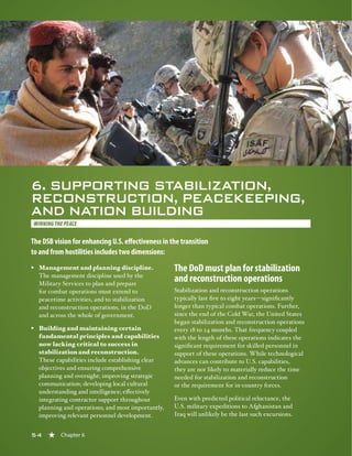 54 « Chapter 6
6. SUPPORTING STABILIZATION,
RECONSTRUCTION, PEACEKEEPING,
AND NATION BUILDING
WINNING THE PEACE
The DSB vision for enhancing U.S. effectiveness in the transition
to and from hostilities includes two dimensions:
§§ Management and planning discipline.
The management discipline used by the
Military Services to plan and prepare
for combat operations must extend to
peacetime activities, and to stabilization
and reconstruction operations, in the DoD
and across the whole of government.
§§ Building and maintaining certain
fundamental principles and capabilities
now lacking critical to success in
stabilization and reconstruction.
These capabilities include establishing clear
objectives and ensuring comprehensive
planning and oversight; improving strategic
communication; developing local cultural
understanding and intelligence; effectively
integrating contractor support throughout
planning and operations; and most importantly,
improving relevant personnel development.
The DoD must plan for stabilization
and reconstruction operations
Stabilization and reconstruction operations
typically last five to eight years—significantly
longer than typical combat operations. Further,
since the end of the Cold War, the United States
began stabilization and reconstruction operations
every 18 to 24 months. That frequency coupled
with the length of these operations indicates the
significant requirement for skilled personnel in
support of these operations. While technological
advances can contribute to U.S. capabilities,
they are not likely to materially reduce the time
needed for stabilization and reconstruction
or the requirement for in-country forces.
Even with predicted political reluctance, the
U.S. military expeditions to Afghanistan and
Iraq will unlikely be the last such excursions.
54 « Chapter 6
 
