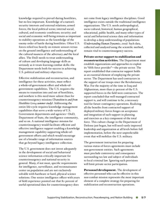 Supporting Stabilization, Reconstruction, Peacekeeping, and Nation Building « 57
knowledge required to prevail during hostilities,
but no less important. Knowledge of a nation’s
security interests and external relations; armed
forces; the local political scene; internal social,
cultural, and economic conditions; security; and
social and economic well-being remain as important
to stability operations as the knowledge of the
enemy order of battle during hostilities. Often U.S.
forces relied too heavily on remote sensors versus
on the ground intelligence and understanding of
the cultural nuances of the adversary and the local
allies. The DoD needs to treat understanding
of culture and developing language skills as
seriously as it treats learning combat skills: the
Department needs both for success in achieving
U.S. political and military objectives.
Effective stabilization and reconstruction, and
intelligence for these activities, must reflect
a whole-of-government effort and whole-of-
government capabilities. The U.S. requires the
means to transition into and out of hostilities,
and nowhere is this need more salient than for
counterinsurgency missions (Transition to and from
Hostilities (2004 summer study). Addressing the
entire life-cycle requires knowledge management
capabilities that serve a wide variety of U.S.
Government departments and agencies—DoD,
Department of State, the intelligence community,
and so on. A national intelligence mission for
counterinsurgency would facilitate efficient and
effective intelligence support enabling a knowledge
management capability supporting whole-of-
government efforts and which would encourage
use of a broader range of information sources
that go beyond legacy intelligence collection.
The U.S. government does not invest adequately
in the development of social and behavioral
science information critically important for
counterinsurgency and national security in
general. Many, if not most, specific requirements
for intelligence, surveillance, and reconnaissance
center on population and are not exclusively
solvable with hardware or hard, physical science
solutions. One senior intelligence officer with years
of field experience pointed out that 80 percent of
useful operational data for counterinsurgency does
not come from legacy intelligence disciplines. Good
intelligence exists outside the traditional intelligence
organizations. The U.S. needs anthropological,
socio-cultural, historical, human geographical,
educational, public health, and many other types of
social and behavioral science data and information
to develop a deep understanding of populations
(Understanding Human Dynamics, 2009). Such data,
collected and analyzed using the scientific method,
remain vital to counterinsurgency success.
Private sector support to stabilization and
reconstruction activities. The Department must
establish organizations and approaches to exploit
its “fifth force provider”—the private sector. The
report established that contractor support holds
as an essential element of employing the private
sector. The Department has used contractors in
the support of our troops since the Revolutionary
War. For the majority of the time in Iraq and
Afghanistan, more than 50 percent of the U.S.
supported forces in the field were contractors. The
report concluded that well-managed contracted
support is, and will continue to be, a necessary
tool for future contingency operations. Realizing
all the benefits from contracted support of
deployed military forces hinges on acceptance
and integration of such support in planning
and exercises as a key component of the total
force. This culture change in the Department of
Defense just began, but will need vastly improved
leadership and organization at all levels before full
implementation, before the next unpredictable
event that will mobilize the U.S. military.
The government instruction for preparing
various status of forces agreements must include
non-government entities. Such agreements
must preclude controversy and consequence
surrounding tax law and subject of individuals
to local criminal law. Ignoring such provisions
will limit private sector participation.
Personnel development. The development of
effective personnel who can be effective in this
non-combat mission represents the most important
element of a complete strategy for preparing for
stabilization and reconstruction operations.
 