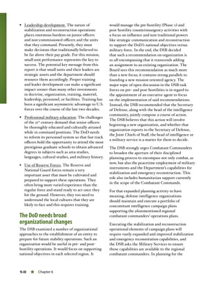 58 « Chapter 6
§§ Leadership development. The nature of
stabilization and reconstruction operations
places enormous burdens on junior officers
and non-commissioned officers and the units
that they command. Presently, they must
make decisions that traditionally believed to
be far above their pay grade. For this mission,
small unit performance represents the key to
success. The potential key message from this
report is that small units and their leaders are
strategic assets and the department should
resource them accordingly. Proper training
and leader development can make a significant
impact sooner than many other investments
in doctrine, organization, training, materiel,
leadership, personnel, or facilities. Training has
been a significant asymmetric advantage to U.S.
forces over the course of the last two decades.
§§ Professional military education. The challenges
of the 21st
century demand that senior officers
be thoroughly educated and culturally attuned
while in command positions. The DoD needs
to reform its personnel system so that fast track
officers hold the opportunity to attend the most
prestigious graduate schools to obtain advanced
degrees in subjects such as area studies,
languages, cultural studies, and military history.
§§ Use of Reserve Forces. The Reserve and
National Guard forces remain a very
important asset that must be cultivated and
prepared to support these operations. They
often bring more varied experience than the
regular force and stand ready to act once they
hit the ground. However, they too need to
understand the local cultures that they are
likely to face and this requires training.
The DoD needs broad
organizational changes
The DSB examined a number of organizational
approaches to the establishment of an entity to
prepare for future stability operations. Such an
organization would be useful in pre- and post-
hostility operations. It would focus on supporting
national objectives in each selected region. It
would manage the pre-hostility (Phase 0) and
post-hostility counterinsurgency activities with
a focus on influence and non-traditional powers
like strategic communication and reconstruction
to support the DoD’s national objectives versus
military force. In the end, the DSB decided
that such a recommendation on organization is
so all-encompassing that it transcends adding
an assignment to an existing organization. The
Board sees this recommendation as much more
than a new focus; it contains strong parallels to
founding a new mission-oriented agency. The
major topic of open discussion in the DSB task
forces on pre- and post-hostilities is in regard to
the appointment of an executive agent to focus
on the implementation of said recommendations.
Instead, the DSB recommended that the Secretary
of Defense, along with the head of the intelligence
community, jointly compose a course of action.
The DSB believes that this action will involve
beginning a new organization, and whether that
organization reports to the Secretary of Defense,
the Joint Chiefs of Staff, the head of intelligence or
a military service is a matter for them to decide.
The DSB strongly urges Combatant Commanders
to broaden the aperture of their disciplined
planning process to encompass not only combat, as
now, but also the peacetime employment of military
instruments and the Department’s capabilities for
stabilization and emergency reconstruction. This
role also includes humanitarian support currently
in the scope of the Combatant Commands.
For that expanded planning activity to have
meaning, defense intelligence organizations
should maintain and execute a portfolio of
concomitant intelligence campaign plans
supporting the aforementioned regional
combatant commanders’ operations plans.
Executing the stabilization and reconstruction
operational elements of campaign plans will
require vastly expanded and improved stabilization
and emergency reconstitution capabilities, and
the DSB asks the Military Services to ensure
those capabilities are available to the regional
combatant commanders. In planning for the
 