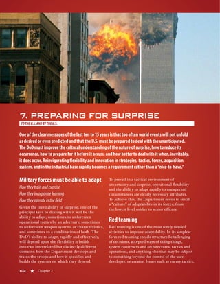 62 « Chapter 7
7. PREPARING FOR SURPRISE
TO THE U.S.AND BY THE U.S.
One of the clear messages of the last ten to 15 years is that too often world events will not unfold
as desired or even predicted and that the U.S. must be prepared to deal with the unanticipated.
The DoD must improve the cultural understanding of the nature of surprise, how to reduce its
occurrence, how to prepare for it before it occurs, and how better to deal with it when, inevitably,
it does occur. Reinvigorating flexibility and innovation in strategies, tactics, forces, acquisition
system, and in the industrial base rapidly becomes a requirement rather than a “nice-to-have.”
Military forces must be able to adapt
Howtheytrainandexercise
Howtheyincorporatelearning
Howtheyoperateinthefield
Given the inevitability of surprise, one of the
principal keys to dealing with it will be the
ability to adapt, sometimes to unforeseen
operational tactics by an adversary, sometimes
to unforeseen weapon systems or characteristics,
and sometimes to a combination of both. The
DoD’s ability to adapt, rapidly and effectively,
will depend upon the flexibility it builds
into two interrelated but distinctly different
domains: how the Department develops and
trains the troops and how it specifies and
builds the systems on which they depend.
To prevail in a tactical environment of
uncertainty and surprise, operational flexibility
and the ability to adapt rapidly to unexpected
circumstances are clearly necessary attributes.
To achieve this, the Department needs to instill
a “culture” of adaptability in its forces, from
the lowest level soldier to senior officers.
Red teaming
Red teaming is one of the most sorely needed
activities to improve adaptability. In its simplest
form red teaming entails structured challenging
of decisions, accepted ways of doing things,
system constructs and architectures, tactics and
operations, and anything else that may be subject
to something beyond the control of the user,
developer, or creator. Issues such as enemy tactics,
62 « Chapter 7
 