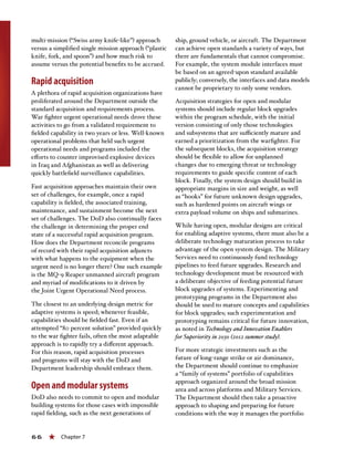 66 « Chapter 7
multi-mission (“Swiss army knife-like”) approach
versus a simplified single mission approach (“plastic
knife, fork, and spoon”) and how much risk to
assume versus the potential benefits to be accrued.
Rapid acquisition
A plethora of rapid acquisition organizations have
proliferated around the Department outside the
standard acquisition and requirements process.
War fighter urgent operational needs drove these
activities to go from a validated requirement to
fielded capability in two years or less. Well-known
operational problems that held such urgent
operational needs and programs included the
efforts to counter improvised explosive devices
in Iraq and Afghanistan as well as delivering
quickly battlefield surveillance capabilities.
Fast acquisition approaches maintain their own
set of challenges, for example, once a rapid
capability is fielded, the associated training,
maintenance, and sustainment become the next
set of challenges. The DoD also continually faces
the challenge in determining the proper end
state of a successful rapid acquisition program.
How does the Department reconcile programs
of record with their rapid acquisition adjuncts
with what happens to the equipment when the
urgent need is no longer there? One such example
is the MQ-9 Reaper unmanned aircraft program
and myriad of modifications to it driven by
the Joint Urgent Operational Need process.
The closest to an underlying design metric for
adaptive systems is speed; whenever feasible,
capabilities should be fielded fast. Even if an
attempted “80 percent solution” provided quickly
to the war fighter fails, often the most adaptable
approach is to rapidly try a different approach.
For this reason, rapid acquisition processes
and programs will stay with the DoD and
Department leadership should embrace them.
Open and modular systems
DoD also needs to commit to open and modular
building systems for those cases with impossible
rapid fielding, such as the next generations of
ship, ground vehicle, or aircraft. The Department
can achieve open standards a variety of ways, but
there are fundamentals that cannot compromise.
For example, the system module interfaces must
be based on an agreed-upon standard available
publicly; conversely, the interfaces and data models
cannot be proprietary to only some vendors.
Acquisition strategies for open and modular
systems should include regular block upgrades
within the program schedule, with the initial
version consisting of only those technologies
and subsystems that are sufficiently mature and
earned a prioritization from the warfighter. For
the subsequent blocks, the acquisition strategy
should be flexible to allow for unplanned
changes due to emerging threat or technology
requirements to guide specific content of each
block. Finally, the system design should build in
appropriate margins in size and weight, as well
as “hooks” for future unknown design upgrades,
such as hardened points on aircraft wings or
extra payload volume on ships and submarines.
While having open, modular designs are critical
for enabling adaptive systems, there must also be a
deliberate technology maturation process to take
advantage of the open system design. The Military
Services need to continuously fund technology
pipelines to feed future upgrades. Research and
technology development must be resourced with
a deliberate objective of feeding potential future
block upgrades of systems. Experimenting and
prototyping programs in the Department also
should be used to mature concepts and capabilities
for block upgrades; such experimentation and
prototyping remains critical for future innovation,
as noted in Technology and Innovation Enablers
for Superiority in 2030 (2012 summer study).
For more strategic investments such as the
future of long-range strike or air dominance,
the Department should continue to emphasize
a “family of systems” portfolio of capabilities
approach organized around the broad mission
area and across platforms and Military Services.
The Department should then take a proactive
approach to shaping and preparing for future
conditions with the way it manages the portfolio
 