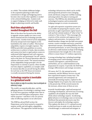 Preparing for Surprise « 67
as a whole. This includes deliberate hedges
in the acquisition planning to defer final
commitment in design and budgeting until it
becomes clear exactly what capability is needed
to hit a desired fielding date. Analysis tools
to support hedging are believed to make such
hedges in planning scientific and feasible.
Real-time adaptability is
needed throughout the DoD
Most of the above has focused on the ability
to upgrade systems rapidly over time as new
threats demand and new technology provides
opportunities. Another kind of system adaptability
driven by unexpected events happens on the
battlefield in the midst of conflict. This kind of
adaptability requires overnight responses. The
DSB has provided some guidelines on system
architectures to achieve it; hooks, data recorders,
and connectivity back to rapid analysis centers to
understand what happened and craft responses;
and the need for such permanent “on call” centers,
such as the Joint Air Tactical Operations office for
airborne electronic attack. The natural extension
of this adaptability design principle is for the
Department to continue to pursue, where feasible,
real time adaptive capabilities; an example could
be mission data files on aircraft having the ability
for real-time as the EW threat environment
is actually encountered during the mission.
Technology surprise is inevitable
in a globalized world
Howtoobtainanedgeforourselves,howtoanticipatean
adversary’susage
The world is an unpredictable place, and the
galloping advance of technology is making it more
so. It has been experience multiple times that no
matter how well DoD plans and prepares, there
will be surprises—and there is the ever present
value of inflicting surprise on our adversaries.
The DSB has advised DoD on how the
Department can be better poised to respond to
surprise swiftly and with agility, adaptability,
and resilience. The approaches include having a
technology infrastructure which can be swiftly
and inexpensively pivoted to meet changing
needs and threats; using more red/blue teaming;
and using realistic free play in training and
exercises. The DSB has also identified potential
technological surprises and recommended
hedging strategies in certain circumstances.
An agile and responsive acquisition system acts
as an enabler for preparing for surprise, and in
particular an agile requirements regime based on
early up front rational analysis of “what to buy” in
contrast to “how to buy it.” This encourages the
creativity of the scientists and engineers in U.S.
industry and universities. An innovative DoD
should introduce change into the field: new potent
systems, creative strategies and tactics, powerful
operational concepts, outstanding Military Service
personnel performance, at such a dizzying rate that
an adversary could maintain no hope of developing
countermeasures fast enough; this is the essence
of how to ensure future U.S. military superiority.
A strong technology base, including knowledge
of emerging science and technology, dedicated
scientists and engineers, and infrastructure
and facilities, acts as a solid foundation in the
preparation for surprise. It provides the DoD both
strategic differentiators and strategic necessities.
Of course, the U.S., the national security
community, and the Military Services can and
have experienced surprise in many ways. The
potential opportunity and consequence of
potentially devastating surprise, explored in the
Strategic Surprise (2014) report, has only increased
in the present day. Of the several reasons for
the increases, almost none of them are new.
Scientific breakthroughs, rapid and unexpected
technology development, and novel uses of existing
capabilities all exemplify the ways the DoD
thinks about technology surprise. Accelerating
global advances in technology cause an increasing
likelihood that potential adversaries may first
discover and employ the technology surprise.
This explains the desire in U.S. national security
to find novel ways to make an early detection of
a breakthrough, to understand and mitigate its
 
