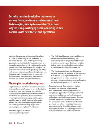 70 « Chapter 7
also help. Because one of the required attributes
in a time of uncertainty on the battlefield is
flexibility, the DoD must find ways to specify
quantitatively what flexibility means in terms of a
particular system, how it will evaluate and test the
systems, and so on. Quantifying flexibility for the
particular situation involved, specifying it as a key
performance parameter, and describing the process
for evaluating it through testing in competitive
demonstrations may incentivize contractors to
innovate and provide real system flexibility.
Planning for surprise is no mystery
Surprise remains inevitable, may come in various
forms, and may arise because of new technologies,
new system constructs, or new ways of using
existing systems, operating in new domains with
new tactics and operations. It can be reduced
by paying attention to emerging technologies,
watching ways in which potential adversaries
operate and train, reading their publications,
and thinking about how they might avoid
U.S. strengths and exploit its weaknesses.
Two other aspects of surprise
remain equally important—
§§ The DoD should assume that it will happen
and create a culture of flexibility and
adaptability in how it specifies and builds its
systems, in how it trains the troops to fight,
in how it uses new technologies, and in how
it encourages and harnesses innovation.
§§ The Department should not think about
surprise solely as the province of the adversary.
It is the DoD’s to exploit and inflict, and
an opportunity to create uncertainty on
adversary operations, impose cost, and weaken
the ability to respond to U.S. initiatives.
Keys to achieving these objectives include
aggressive red teaming; balancing risk
with opportunity; encouraging diversity of
thought and approaches; building a culture of
innovation; seeking out and embracing new
technologies; and fashioning systems that can
be block upgraded in synchronization with
the operational cycles of the troops that will
use them, and whose system operations and
algorithms can be altered literally overnight
to mitigate problems or exploit opportunities
that present themselves on the battlefield.
Surprise remains inevitable, may come in
various forms, and may arise because of new
technologies, new system constructs, or new
ways of using existing systems, operating in new
domains with new tactics and operations.
 