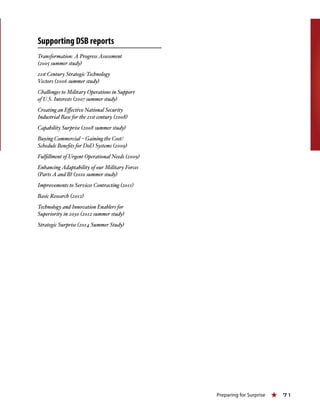 Preparing for Surprise « 71
Supporting DSB reports
Transformation: A Progress Assessment
(2005 summer study)
21st Century Strategic Technology
Vectors (2006 summer study)
Challenges to Military Operations in Support
of U.S. Interests (2007 summer study)
Creating an Effective National Security
Industrial Base for the 21st century (2008)
Capability Surprise (2008 summer study)
Buying Commercial – Gaining the Cost/
Schedule Benefits for DoD Systems (2009)
Fulfillment of Urgent Operational Needs (2009)
Enhancing Adaptability of our Military Forces
(Parts A and B) (2010 summer study)
Improvements to Services Contracting (2011)
Basic Research (2012)
Technology and Innovation Enablers for
Superiority in 2030 (2012 summer study)
Strategic Surprise (2014 Summer Study)
 