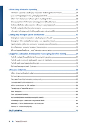4. Maintaining Information Superiority................................................................................ 36
Information superiority is challenging in a complex electromagnetic environment................................................37
Space and the global positioning system play a central role..............................................................................................38
Military microelectronic and software systems must be protected.................................................................................38
Defense acquisition of information technology is more difficult than ever..................................................................39
Resilient and effective cyber protection will require a systems approach.................................................................... 40
The DoD must protect the information enterprise................................................................................................................ 40
Information technology routinely delivers advantages and vulnerabilities..................................................................42
5. Anticipating Intelligent Systems and Autonomy................................................................. 46
Building trust in autonomous systems is challenging yet achievable............................................................................ 46
Development of low-cost platforms requires a new acquisition mindset.................................................................... 48
Experimentation and learning are required to validate proposed concepts................................................................50
New infrastructure is required to support low-cost systems..............................................................................................50
U.S. must prepare for adversary use of low-cost unmanned systems.............................................................................52
6. Supporting Stabilization, Reconstruction, Peacekeeping, and Nation Building .................... 54
The DoD must plan for stabilization and reconstruction operations.............................................................................. 54
The DoD needs investments to adequately prepare for stabilization.............................................................................55
The DoD needs broad organizational changes........................................................................................................................58
DoD must be prepared to win the peace....................................................................................................................................59
7. Preparing for Surprise....................................................................................................... 62
Military forces must be able to adapt...........................................................................................................................................62
Red teaming...........................................................................................................................................................................................62
Training and exercising in stressing environments ................................................................................................................63
Encouraging alternative viewpoints............................................................................................................................................ 64
Military systems must be able to adapt...................................................................................................................................... 64
Characteristics of adaptable systems...........................................................................................................................................65
Rapid acquisition................................................................................................................................................................................. 66
Open and modular systems............................................................................................................................................................ 66
Real-time adaptability is needed throughout the DoD.........................................................................................................67
Technology surprise is inevitable in a globalized world........................................................................................................67
Rekindling a culture of innovation is a necessary step......................................................................................................... 68
Planning for surprise is no mystery...............................................................................................................................................70
A Call to Action...............................................................................................................73
6 « Table of Contents
 