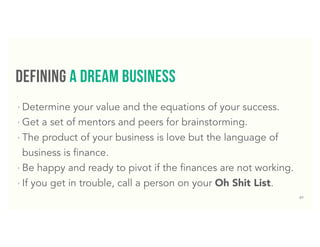 37
defining a DReam business
‣ Determine your value and the equations of your success.
‣ Get a set of mentors and peers for brainstorming.
‣ The product of your business is love but the language of
business is finance.
‣ Be happy and ready to pivot if the finances are not working.
‣ If you get in trouble, call a person on your Oh Shit List.
 