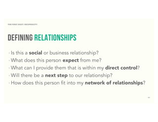 41
defining relationships
‣ Is this a social or business relationship?
‣ What does this person expect from me?
‣ What can I provide them that is within my direct control?
‣ Will there be a next step to our relationship?
‣ How does this person fit into my network of relationships?
THE FIRST DIGIT: RECIPROCITY
 