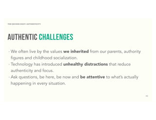 42
Authentic challenges
‣ We often live by the values we inherited from our parents, authority
figures and childhood socialization.
‣ Technology has introduced unhealthy distractions that reduce
authenticity and focus.
‣ Ask questions, be here, be now and be attentive to what’s actually
happening in every situation.
THE SECOND DIGIT: AUTHENTICITY
 