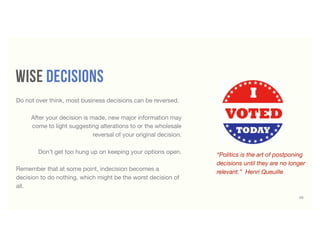 wise decisions
“Politics is the art of postponing
decisions until they are no longer
relevant.” Henri Queuille
45
Do not over think, most business decisions can be reversed.
After your decision is made, new major information may
come to light suggesting alterations to or the wholesale
reversal of your original decision.
Don't get too hung up on keeping your options open.
Remember that at some point, indecision becomes a
decision to do nothing, which might be the worst decision of
all.
 