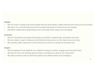 47
Initiate
-	 We hire smart, friendly and driven people that are self-starters, detail-oriented and strong communicators.
-	 We honor our commitments and communicate proactively to ensure trust and respect.
-	 We foster collaborative relationships and continually share ideas and knowledge.
Innovate
-	 We are visionaries that exploit technology to transform experiences, processes and lives.
-	 We are creative, open-minded and bold without losing focus on the needs we are serving.
-	 We carefully select resources to that achieve the maximum beneﬁt at the least cost.
Inspire
-	 We are designers that dedicate our collective energy to amaze, engage and motivate action.
-	 We look for new and exciting opportunities to increase our value to our customers.
-	 We treat ourselves well and feel that passion and determination are contagious.
 