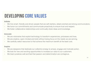 53
developing core values
Initiate
-	 We hire smart, friendly and driven people that are self-starters, detail-oriented and strong communicators.
-	 We honor our commitments and communicate proactively to ensure trust and respect.
-	 We foster collaborative relationships and continually share ideas and knowledge.
Innovate
-	 We are visionaries that exploit technology to transform experiences, processes and lives.
-	 We are creative, open-minded and bold without losing focus on the needs we are serving.
-	 We carefully select resources to that achieve the maximum beneﬁt at the least cost.
Inspire
-	 We are designers that dedicate our collective energy to amaze, engage and motivate action.
-	 We look for new and exciting opportunities to increase our value to our customers.
-	 We treat ourselves well and feel that passion and determination are contagious.
 