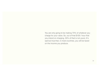 61
You are only going to be making 70% of whatever you
charge for your value. So, out of that $100 / hour that
you intend on charging, 30% of that is not yours. It's
sad but true that, in most countries, you will be taxed
on the income you produce.
 