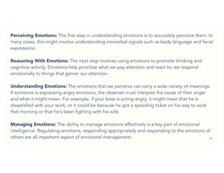 66
Perceiving Emotions: The first step in understanding emotions is to accurately perceive them. In
many cases, this might involve understanding nonverbal signals such as body language and facial
expressions.
Reasoning With Emotions: The next step involves using emotions to promote thinking and
cognitive activity. Emotions help prioritize what we pay attention and react to; we respond
emotionally to things that garner our attention.
Understanding Emotions: The emotions that we perceive can carry a wide variety of meanings.
If someone is expressing angry emotions, the observer must interpret the cause of their anger
and what it might mean. For example, if your boss is acting angry, it might mean that he is
dissatisfied with your work; or it could be because he got a speeding ticket on his way to work
that morning or that he's been fighting with his wife.
Managing Emotions: The ability to manage emotions effectively is a key part of emotional
intelligence. Regulating emotions, responding appropriately and responding to the emotions of
others are all important aspect of emotional management.
 