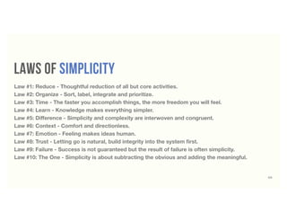 laws of simplicity
69
Law #1: Reduce - Thoughtful reduction of all but core activities.
Law #2: Organize - Sort, label, integrate and prioritize.
Law #3: Time - The faster you accomplish things, the more freedom you will feel.
Law #4: Learn - Knowledge makes everything simpler.
Law #5: Diﬀerence - Simplicity and complexity are interwoven and congruent.
Law #6: Context - Comfort and directionless.
Law #7: Emotion - Feeling makes ideas human.
Law #8: Trust - Letting go is natural, build integrity into the system ﬁrst.
Law #9: Failure - Success is not guaranteed but the result of failure is often simplicity.
Law #10: The One - Simplicity is about subtracting the obvious and adding the meaningful.
 