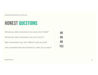 SEVEN DIGITS
AWESOME PRESENTATION TEMPLATE
‣ NO
‣ no
‣ no
‣ yes
Should you start a business if you have a lot of debt?
Should you start a business if you can't fund it?
Start a business if you can't aﬀord to quit your job?
Join a business that has momentum / learn as you earn?
honest questions
39
 