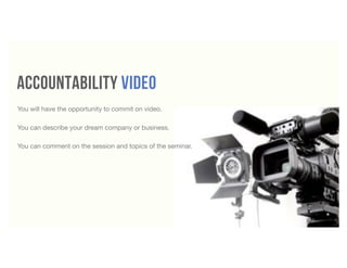 accountability video
4
You will have the opportunity to commit on video.
You can describe your dream company or business.
You can comment on the session and topics of the seminar.
 