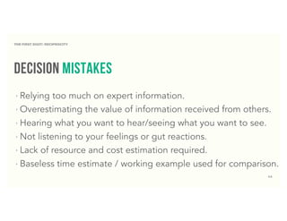 44
decision mistakes
‣ Relying too much on expert information.
‣ Overestimating the value of information received from others.
‣ Hearing what you want to hear/seeing what you want to see.
‣ Not listening to your feelings or gut reactions.
‣ Lack of resource and cost estimation required.
‣ Baseless time estimate / working example used for comparison.
THE FIRST DIGIT: RECIPROCITY
 