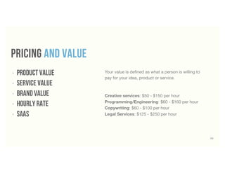 52
pricing and value
‣ product value
‣ service value
‣ BRAND value
‣ hourly Rate
‣ SaaS
Your value is deﬁned as what a person is willing to
pay for your idea, product or service.
Creative services: $50 - $150 per hour
Programming/Engineering: $60 - $160 per hour
Copywriting: $60 - $100 per hour
Legal Services: $125 - $250 per hour
 