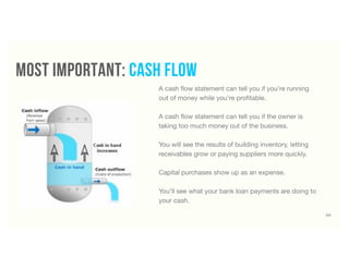 A cash ﬂow statement can tell you if you’re running
out of money while you’re proﬁtable.
A cash ﬂow statement can tell you if the owner is
taking too much money out of the business.
You will see the results of building inventory, letting
receivables grow or paying suppliers more quickly.
Capital purchases show up as an expense.
You’ll see what your bank loan payments are doing to
your cash.
60
most important: cash flow
 