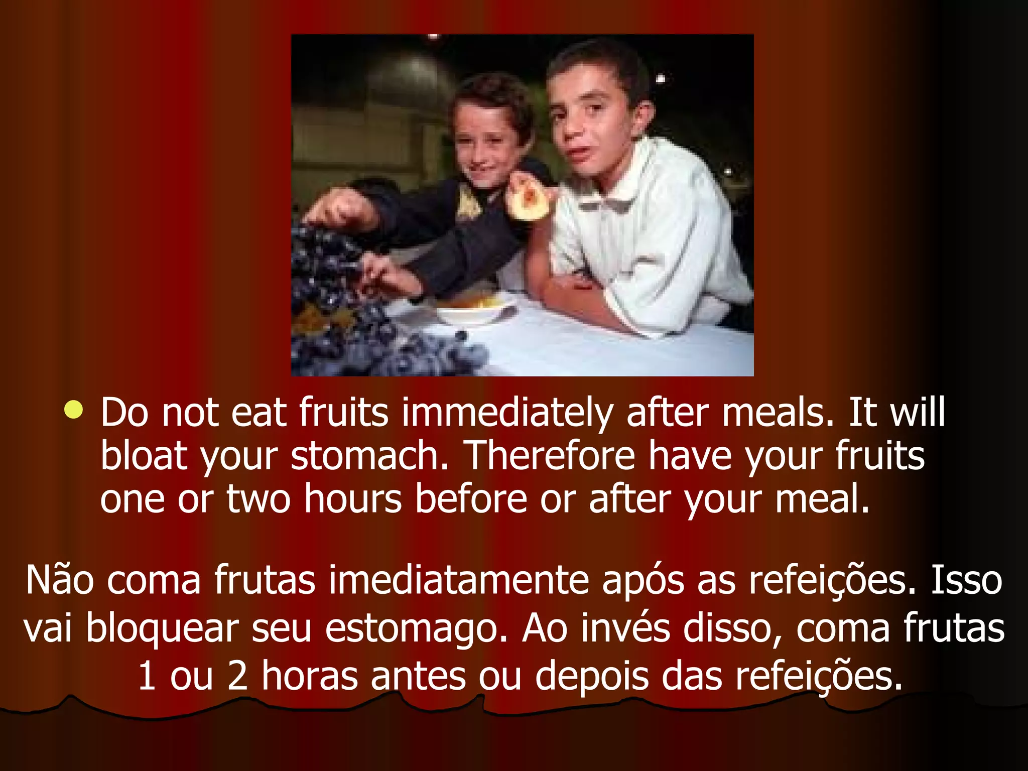 Do not eat fruits immediately after meals. It will bloat your stomach. Therefore have your fruits one or two hours before or after your meal.  Não coma frutas imediatamente após as refeições. Isso vai bloquear seu estomago. Ao invés disso, coma frutas 1 ou 2 horas antes ou depois das refeições. 