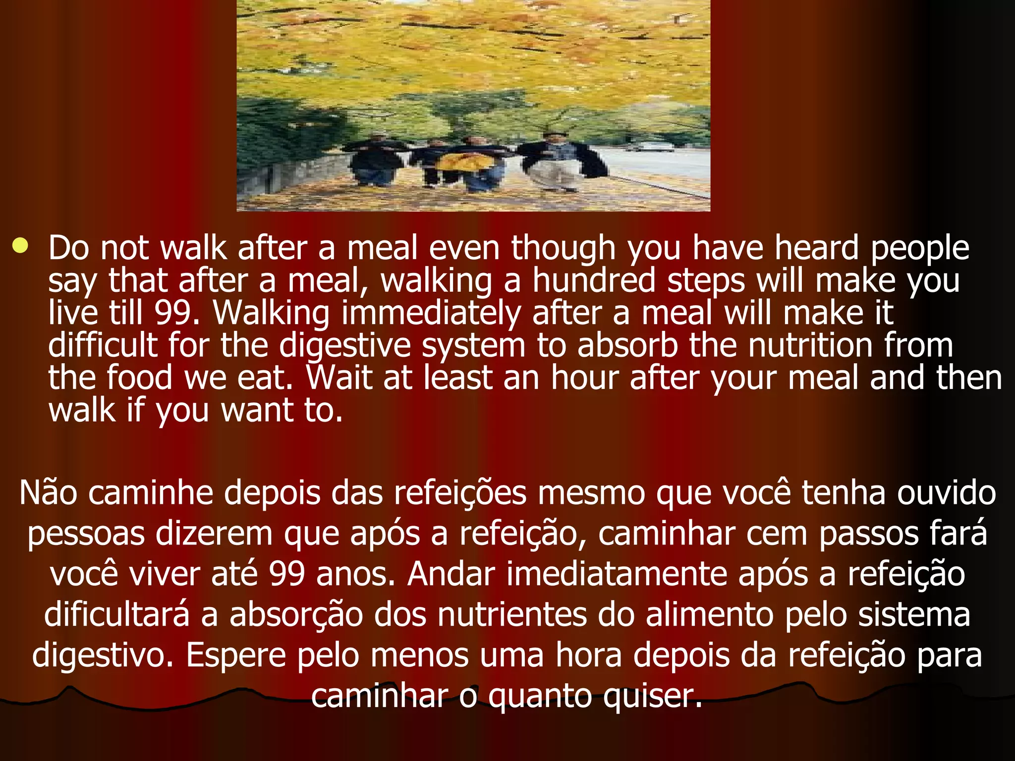Do not walk after a meal even though you have heard people say that after a meal, walking a hundred steps will make you live till 99. Walking immediately after a meal will make it difficult for the digestive system to absorb the nutrition from the food we eat. Wait at least an hour after your meal and then walk if you want to.  Não caminhe depois das refeições mesmo que você tenha ouvido pessoas dizerem que após a refeição, caminhar cem passos fará você viver até 99 anos. Andar imediatamente após a refeição dificultará a absorção dos nutrientes do alimento pelo sistema digestivo. Espere pelo menos uma hora depois da refeição para caminhar o quanto quiser. 