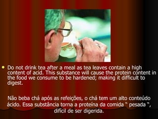 Do not drink tea after a meal as tea leaves contain a high content of acid. This substance will cause the protein content in the food we consume to be hardened; making it difficult to digest.   Não beba chá após as refeições, o chá tem um alto conteúdo ácido. Essa substância torna a proteína da comida “ pesada “, difícil de ser digerida. 