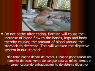 Do not bathe after eating. Bathing will cause the increase of blood flow to the hands, legs and body thereby causing the amount of blood around the stomach to decrease. This will weaken the digestive system in our stomach.  Não tome banho depois de comer. O banho pode causar um aumento do escoamento de sangue para as mãos, pernas e  corpo, causando enfraquecimento do sistema digestivo 