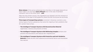 Slow release of the active substances from the discs in the target places for at
least 7 days is on one hand more efficient than in the case of standard
cosmetics, and on the other hand – safe.
After the end of their activity, the ingredients are released until the moment of
exfoliation of the layer of the epidermis where the disc structures are anchored.
Three types of transporting systems contained in Sevenea cosmetics carry
various types of active substances that solve the majority of skin problems that
30+ women have to face.
• The Intelligent Transport System with Reconstruction Material
regenerates, restores and prevents wrinkles
• The Intelligent Transport System with Whitening Complex whitens and
prevents discolourations and reduces skin imperfections
• The Intelligent Transport System with Protective and Anti-Oxidative
Material shields the skin from adverse environmental factors and neutralises
free radicals
 
