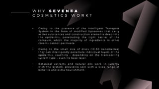 • Owing to the presence of the Intelligent Transport
System in the form of modified liposomes that carry
active substances and construction elements deep into
the epidermis, penetrating the tight barrier of the
corneum, which the majority of ingredients in other
creams cannot permeate.
• Owing to the small size of discs (10-30 nanometres)
they can intelligently penetrate individual layers of the
epidermis, reaching – depending on the transporting
system type – even its base layer.
• Botanical extracts and natural oils work in synergy
with the System, providing skin with a wide range of
benefits and extra nourishment.
W H Y S E V E N E A
C O S M E T I C S W O R K ?
 
