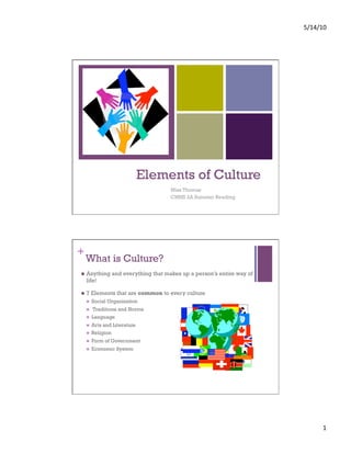 5/14/10 




+




                                Elements of Culture
                                     Miss Thomas
                                     CMHS 2A Summer Reading




+
     What is Culture?
    Anything and everything that makes up a person’s entire way of
     life!

    7 Elements that are common to every culture
         Social Organization
         Traditions and Norms
         Language
         Arts and Literature
         Religion
         Form of Government
         Economic System




                                                                            1 
 