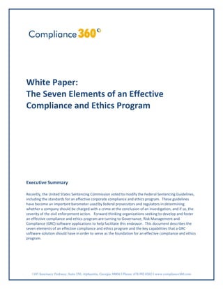 White Paper:
The Seven Elements of an Effective
Compliance and Ethics Program




Executive Summary

Recently, the United States Sentencing Commission voted to modify the Federal Sentencing Guidelines,
including the standards for an effective corporate compliance and ethics program. These guidelines
have become an important barometer used by federal prosecutors and regulators in determining
whether a company should be charged with a crime at the conclusion of an investigation, and if so, the
severity of the civil enforcement action. Forward thinking organizations seeking to develop and foster
an effective compliance and ethics program are turning to Governance, Risk Management and
Compliance (GRC) software applications to help facilitate this endeavor. This document describes the
seven elements of an effective compliance and ethics program and the key capabilities that a GRC
software solution should have in order to serve as the foundation for an effective compliance and ethics
program.




   1185 Sanctuary Parkway, Suite 250, Alpharetta, Georgia 30004 I Phone: 678.992.0262 I www.compliance360.com
 