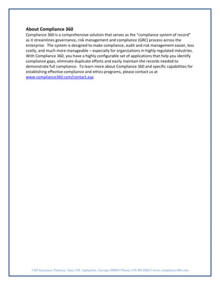 About Compliance 360
Compliance 360 is a comprehensive solution that serves as the “compliance system of record”
as it streamlines governance, risk management and compliance (GRC) process across the
enterprise. The system is designed to make compliance, audit and risk management easier, less
costly, and much more manageable – especially for organizations in highly regulated industries.
With Compliance 360, you have a highly configurable set of applications that help you identify
compliance gaps, eliminate duplicate efforts and easily maintain the records needed to
demonstrate full compliance. To learn more about Compliance 360 and specific capabilities for
establishing effective compliance and ethics programs, please contact us at
www.compliance360.com/contact.asp.




   1185 Sanctuary Parkway, Suite 250, Alpharetta, Georgia 30004 I Phone: 678.992.0262 I www.compliance360.com
 