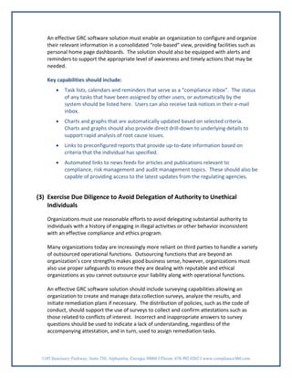 An effective GRC software solution must enable an organization to configure and organize
   their relevant information in a consolidated “role-based” view, providing facilities such as
   personal home page dashboards. The solution should also be equipped with alerts and
   reminders to support the appropriate level of awareness and timely actions that may be
   needed.

   Key capabilities should include:
        •   Task lists, calendars and reminders that serve as a “compliance inbox”. The status
            of any tasks that have been assigned by other users, or automatically by the
            system should be listed here. Users can also receive task notices in their e-mail
            inbox.
        •   Charts and graphs that are automatically updated based on selected criteria.
            Charts and graphs should also provide direct drill-down to underlying details to
            support rapid analysis of root cause issues.
        •   Links to preconfigured reports that provide up-to-date information based on
            criteria that the individual has specified.
        •   Automated links to news feeds for articles and publications relevant to
            compliance, risk management and audit management topics. These should also be
            capable of providing access to the latest updates from the regulating agencies.


(3) Exercise Due Diligence to Avoid Delegation of Authority to Unethical
    Individuals

   Organizations must use reasonable efforts to avoid delegating substantial authority to
   individuals with a history of engaging in illegal activities or other behavior inconsistent
   with an effective compliance and ethics program.

   Many organizations today are increasingly more reliant on third parties to handle a variety
   of outsourced operational functions. Outsourcing functions that are beyond an
   organization’s core strengths makes good business sense, however, organizations must
   also use proper safeguards to ensure they are dealing with reputable and ethical
   organizations as you cannot outsource your liability along with operational functions.

   An effective GRC software solution should include surveying capabilities allowing an
   organization to create and manage data collection surveys, analyze the results, and
   initiate remediation plans if necessary. The distribution of policies, such as the code of
   conduct, should support the use of surveys to collect and confirm attestations such as
   those related to conflicts of interest. Incorrect and inappropriate answers to survey
   questions should be used to indicate a lack of understanding, regardless of the
   accompanying attestation, and in turn, used to assign remediation tasks.



 1185 Sanctuary Parkway, Suite 250, Alpharetta, Georgia 30004 I Phone: 678.992.0262 I www.compliance360.com
 