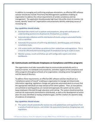 In addition to managing and confirming employee attestations, an effective GRC software
   solution should also include Third Party Risk Management capabilities enabling an
   organization to address the critical requirements of vendor compliance and risk
   management. The application should provide high-level risk profile charts to monitor risk
   trends, identify “watch list” organizations and proactively identify underlying causes of
   increasing risk.

   Key capabilities should include:
   •    Distribute documents such as policies and procedures, along with verification-of-
        understanding questions to all personnel, third parties, or vendors.
   •    Automate data collection and the distribution of results using an automated facility
        such as workflow.
   •    Automate the processes of confirming attestations, identifying gaps and initiating
        remediation tasks.
   •    Link survey results and follow-up actions to their related laws and regulations. This is
        critical for efficiently demonstrating proof of compliance during an audit or exam.
   •    Monitor surveys, results and follow-ups with configurable reports and online
        dashboards.


(4) Communicate and Educate Employees on Compliance and Ethics programs

   The organization must take reasonable steps to communicate periodically and in a
   practical manner, its standards and procedures, and other aspects of the compliance and
   ethics programs throughout all levels of an organization, including senior management
   and the board of directors.

   To address these requirements, an effective GRC software solution should act as a
   “compliance system of record” enabling an organization to manage and disseminate
   information regarding regulations change and generate automated alerts to ensure that
   the appropriate individuals are kept abreast of the latest updates. Then, as new policies
   are authored or existing policies are revised and approved, the system can be used to
   keep employees informed through education and training. The system should streamline
   internal risk assessments (centralized or distributed), as well as the development of action
   plans for areas identified as having compliance gaps, and the creation of a dynamic body
   of evidence of compliance.

   Key capabilities should include:
   •    The system should automatically receive new and updated laws and regulations from
        a variety of external sources, and initiate risk assessments based on changing laws and
        regulations.


 1185 Sanctuary Parkway, Suite 250, Alpharetta, Georgia 30004 I Phone: 678.992.0262 I www.compliance360.com
 