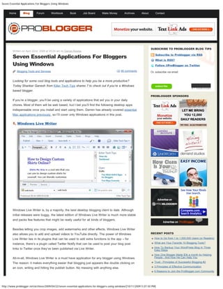 Seven Essential Applications For Bloggers Using Windows


      Home       Blog       Forum          Workbook       Book    Job Board      Make Money        Archives      About       Contact       Type and hit enter to search




                                                                                                                         SUBSCRIBE TO PROBLOGGER BLOG TIPS
        Written on April 22nd, 2009 at 05:04 am by Darren Rowse

        Seven Essential Applications For Bloggers
                                                                                                                            Subscribe to Problogger via RSS

                                                                                                                            What is RSS?
        Using Windows                                                                                                       Follow @ProBlogger on Twitter

             Blogging Tools and Services                                                        66 comments              Or, subscribe via email:


        Looking for some cool blog tools and applications to help you be a more productive?
        Today Shankar Ganesh from Killer Tech Tips shares 7 to check out if you’re a Windows
        based blogger.
                                                                                                                         PROBLOGGER SPONSORS
        If you’re a blogger, you’ll be using a variety of applications that aid you in your daily
        chores. Most of them will be web based, but I bet you’ll find the following desktop apps
        indispensable once you install and start using them. Darren has already covered essential
        Mac applications previously, so I’ll cover only Windows applications in this post.

        1. Windows Live Writer




        Windows Live Writer is, by a majority, the best desktop blogging client to date. Although
        initial releases were buggy, the latest edition of Windows Live Writer is much more stable
        and packs few features that might be really useful for all kinds of bloggers.


        Besides letting you crop images, add watermarks and other effects, Windows Live Writer
        also allows you to add and upload videos to YouTube directly. The power of Windows                               RECENT POSTS

        Live Writer lies in its plugins that can be used to add extra functions to the app – for                            How to Go from 1 to 1,000,000 Users (or Readers)

        instance, there’s a plugin called Twitter Notify that can be used to post your blog post                            What are Your Favorite 10 Blogging Tools?

        links to Twitter once they’ve been published via Live Writer.                                                       How To Backup Your WordPress Blog In Three
                                                                                                                            Easy Steps
                                                                                                                            How One Blogger Made $3k a month by Helping
        All-in-all, Windows Live Writer is a must have application for any blogger using Windows.                           People - And How He Can Help You

        The reason: it makes everything easier that blogging just appears like double clicking on                           Trust - Principles of Successful Blogging #2

        an icon, writing and hitting the publish button. No messing with anything else.                                     3 Principles of Effective Communication
                                                                                                                            6 Reasons to Join the ProBlogger.com Community




http://www.problogger.net/archives/2009/04/22/seven-essential-applications-for-bloggers-using-windows/[10/11/2009 5:07:50 PM]
 
