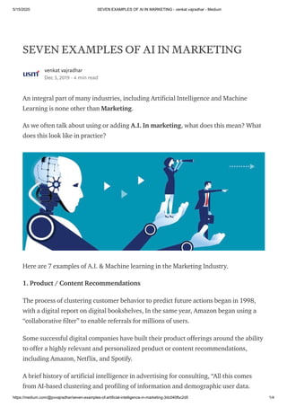 5/15/2020 SEVEN EXAMPLES OF AI IN MARKETING - venkat vajradhar - Medium
https://medium.com/@pvvajradhar/seven-examples-of-artificial-intelligence-in-marketing-3dc040fbc2d5 1/4
SEVEN EXAMPLES OF AI IN MARKETING
venkat vajradhar
Dec 3, 2019 · 4 min read
An integral part of many industries, including Artificial Intelligence and Machine
Learning is none other than Marketing.
As we often talk about using or adding A.I. In marketing, what does this mean? What
does this look like in practice?
Here are 7 examples of A.I. & Machine learning in the Marketing Industry.
1. Product / Content Recommendations
The process of clustering customer behavior to predict future actions began in 1998,
with a digital report on digital bookshelves, In the same year, Amazon began using a
“collaborative filter” to enable referrals for millions of users.
Some successful digital companies have built their product offerings around the ability
to offer a highly relevant and personalized product or content recommendations,
including Amazon, Netflix, and Spotify.
A brief history of artificial intelligence in advertising for consulting, “All this comes
from AI-based clustering and profiling of information and demographic user data.
 