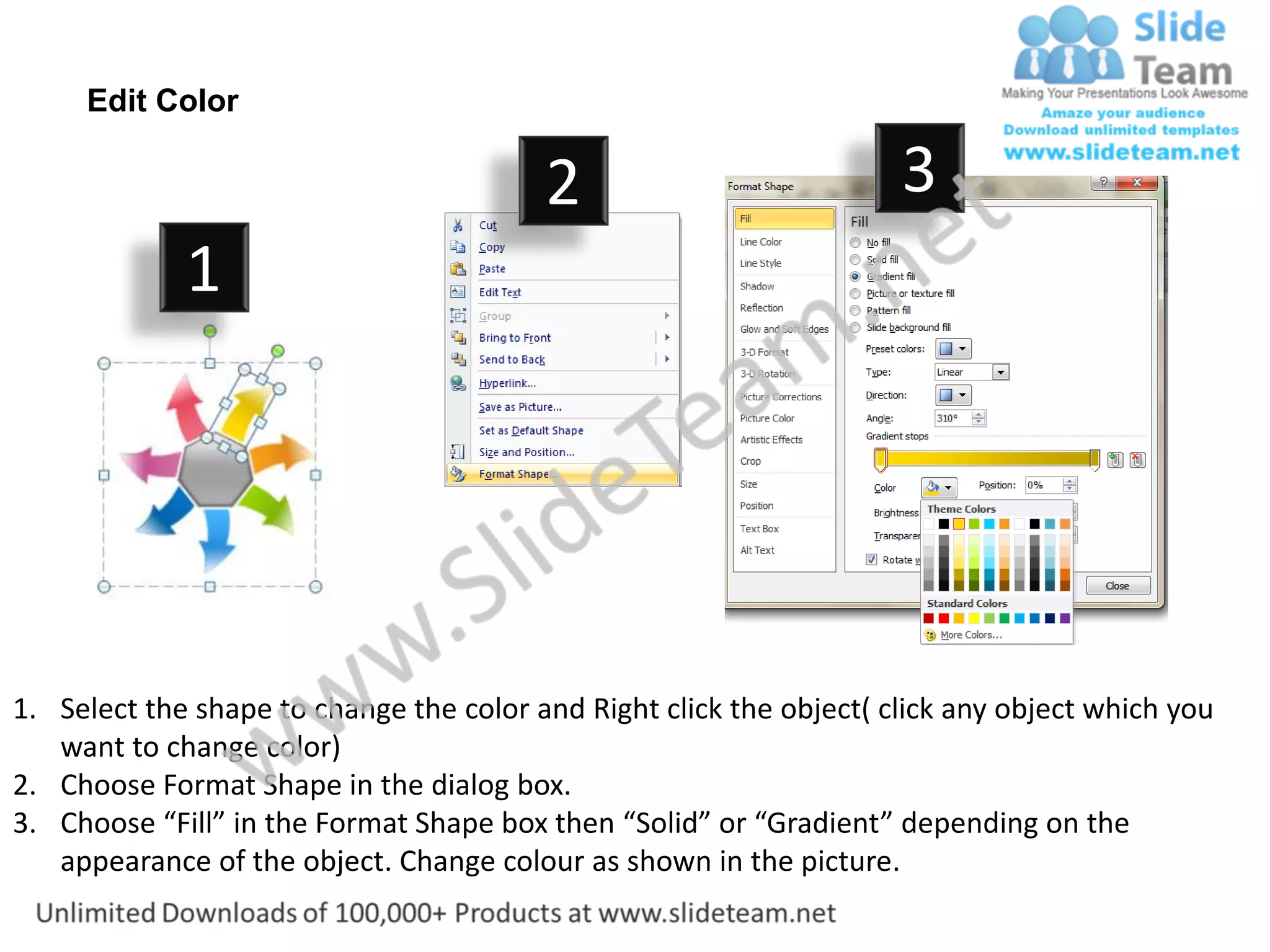 Edit Color

                                         2                           3
             1




1. Select the shape to change the color and Right click the object( click any object which you
   want to change color)
2. Choose Format Shape in the dialog box.
3. Choose “Fill” in the Format Shape box then “Solid” or “Gradient” depending on the
   appearance of the object. Change colour as shown in the picture.
 