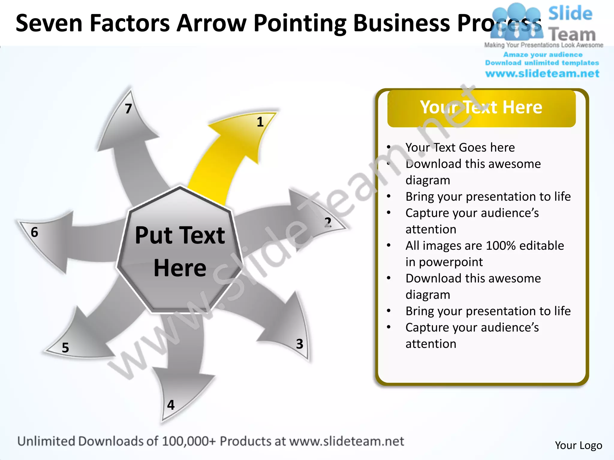 Seven Factors Arrow Pointing Business Process


         7                                Your Text Here
                        1
                                    •   Your Text Goes here
                                    •   Download this awesome
                                        diagram
                                    •   Bring your presentation to life
                                    •   Capture your audience’s
                                2
 6           Put Text               •
                                        attention
                                        All images are 100% editable
              Here                  •
                                        in powerpoint
                                        Download this awesome
                                        diagram
                                    •   Bring your presentation to life
                                    •   Capture your audience’s
     5                      3           attention



               4

                                                                   Your Logo
 
