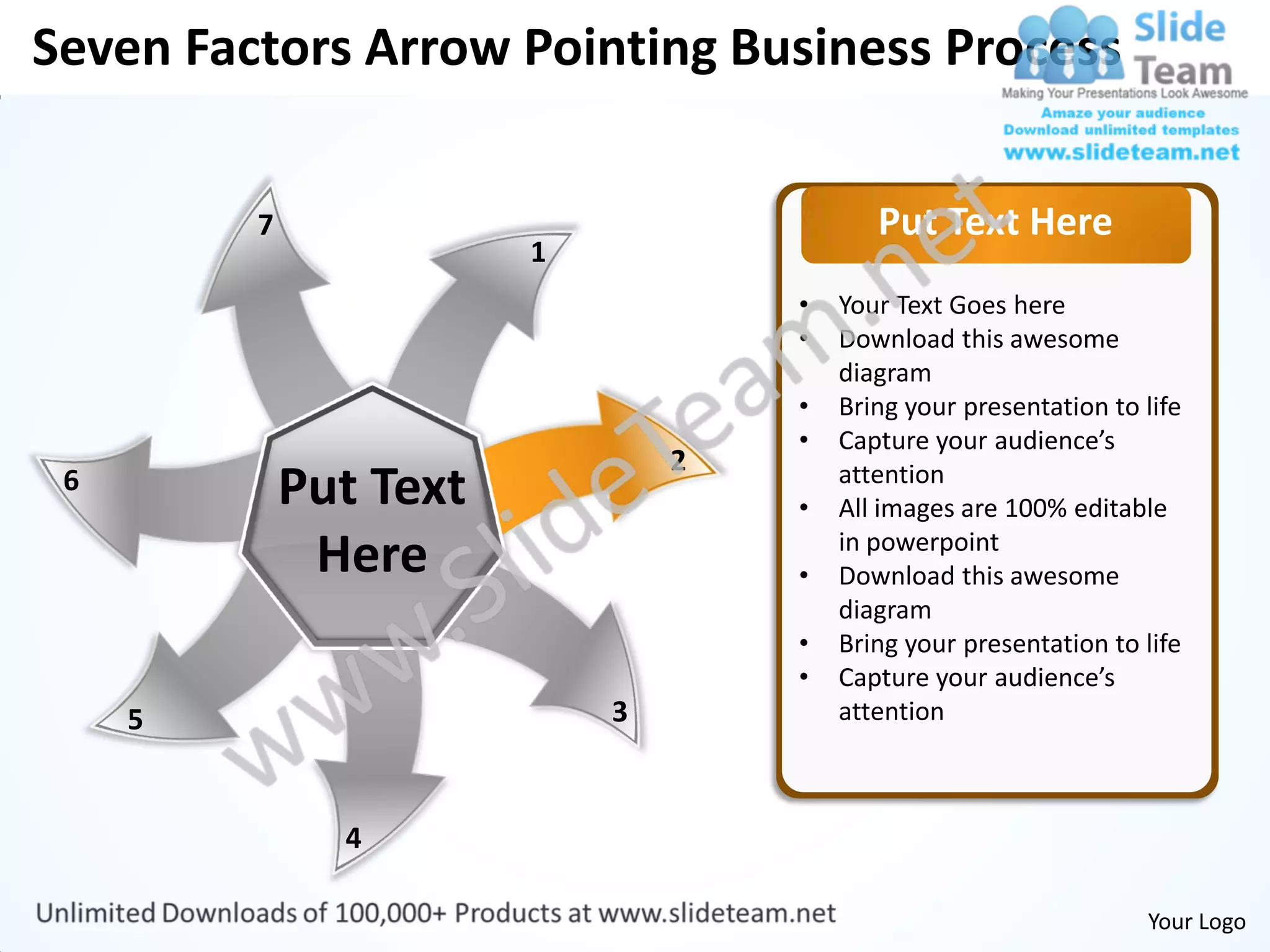 Seven Factors Arrow Pointing Business Process


         7                                 Put Text Here
                        1
                                    •   Your Text Goes here
                                    •   Download this awesome
                                        diagram
                                    •   Bring your presentation to life
                                    •   Capture your audience’s
                                2
 6           Put Text               •
                                        attention
                                        All images are 100% editable
              Here                  •
                                        in powerpoint
                                        Download this awesome
                                        diagram
                                    •   Bring your presentation to life
                                    •   Capture your audience’s
     5                      3           attention



               4

                                                                   Your Logo
 