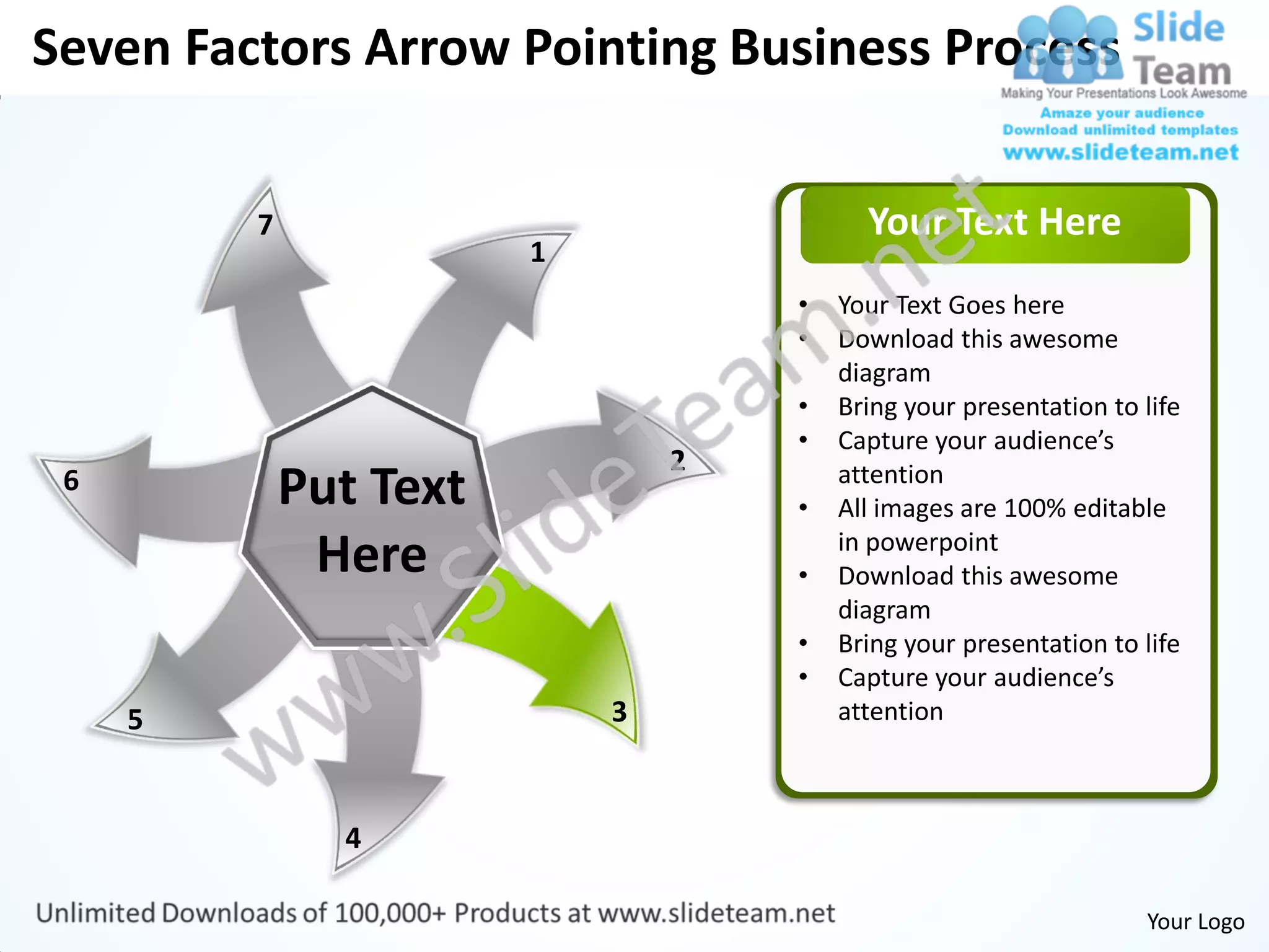 Seven Factors Arrow Pointing Business Process


         7                                Your Text Here
                        1
                                    •   Your Text Goes here
                                    •   Download this awesome
                                        diagram
                                    •   Bring your presentation to life
                                    •   Capture your audience’s
                                2
 6           Put Text               •
                                        attention
                                        All images are 100% editable
              Here                  •
                                        in powerpoint
                                        Download this awesome
                                        diagram
                                    •   Bring your presentation to life
                                    •   Capture your audience’s
     5                      3           attention



               4

                                                                   Your Logo
 