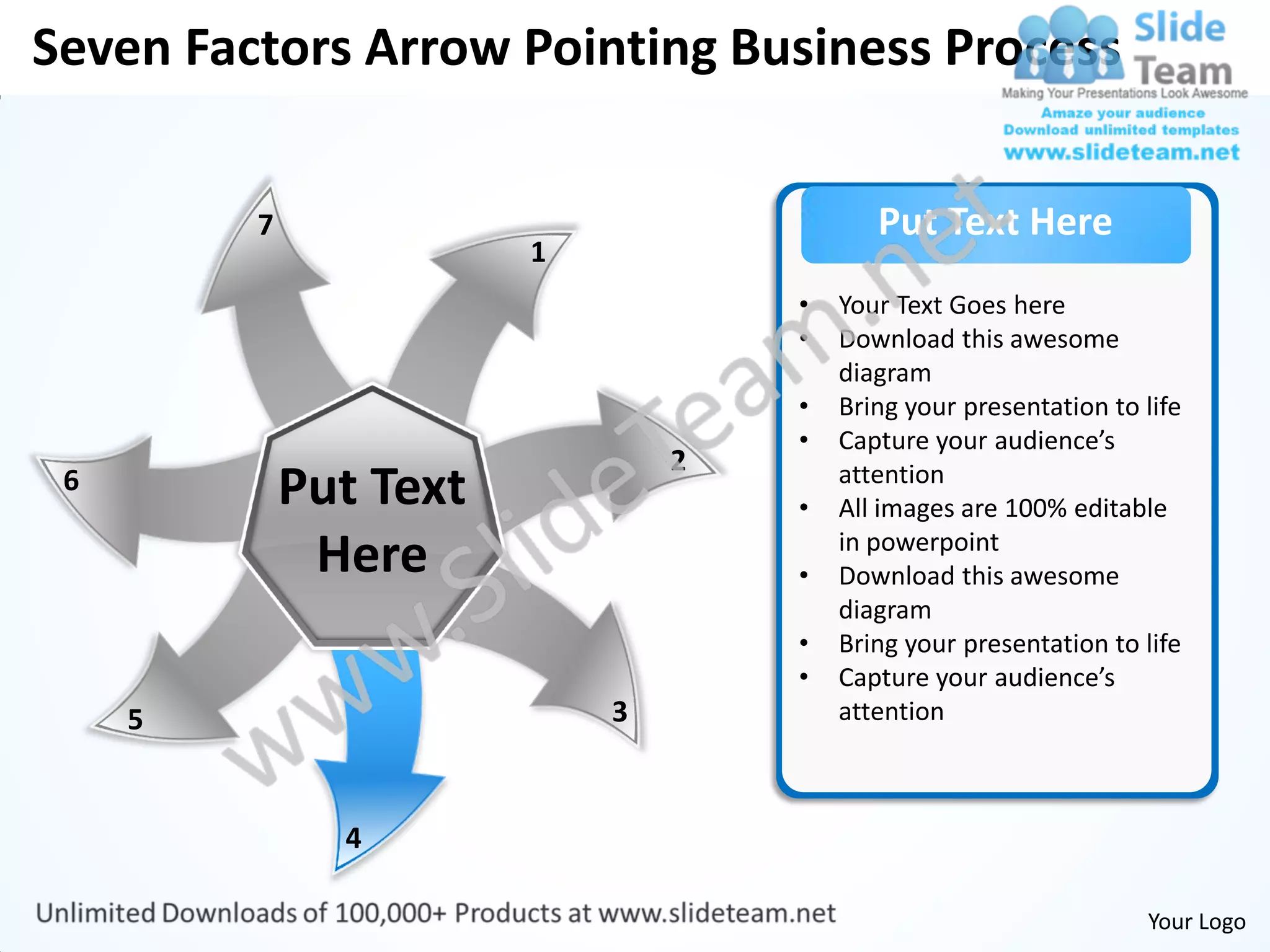 Seven Factors Arrow Pointing Business Process


         7                                 Put Text Here
                        1
                                    •   Your Text Goes here
                                    •   Download this awesome
                                        diagram
                                    •   Bring your presentation to life
                                    •   Capture your audience’s
                                2
 6           Put Text               •
                                        attention
                                        All images are 100% editable
              Here                  •
                                        in powerpoint
                                        Download this awesome
                                        diagram
                                    •   Bring your presentation to life
                                    •   Capture your audience’s
     5                      3           attention



               4

                                                                   Your Logo
 