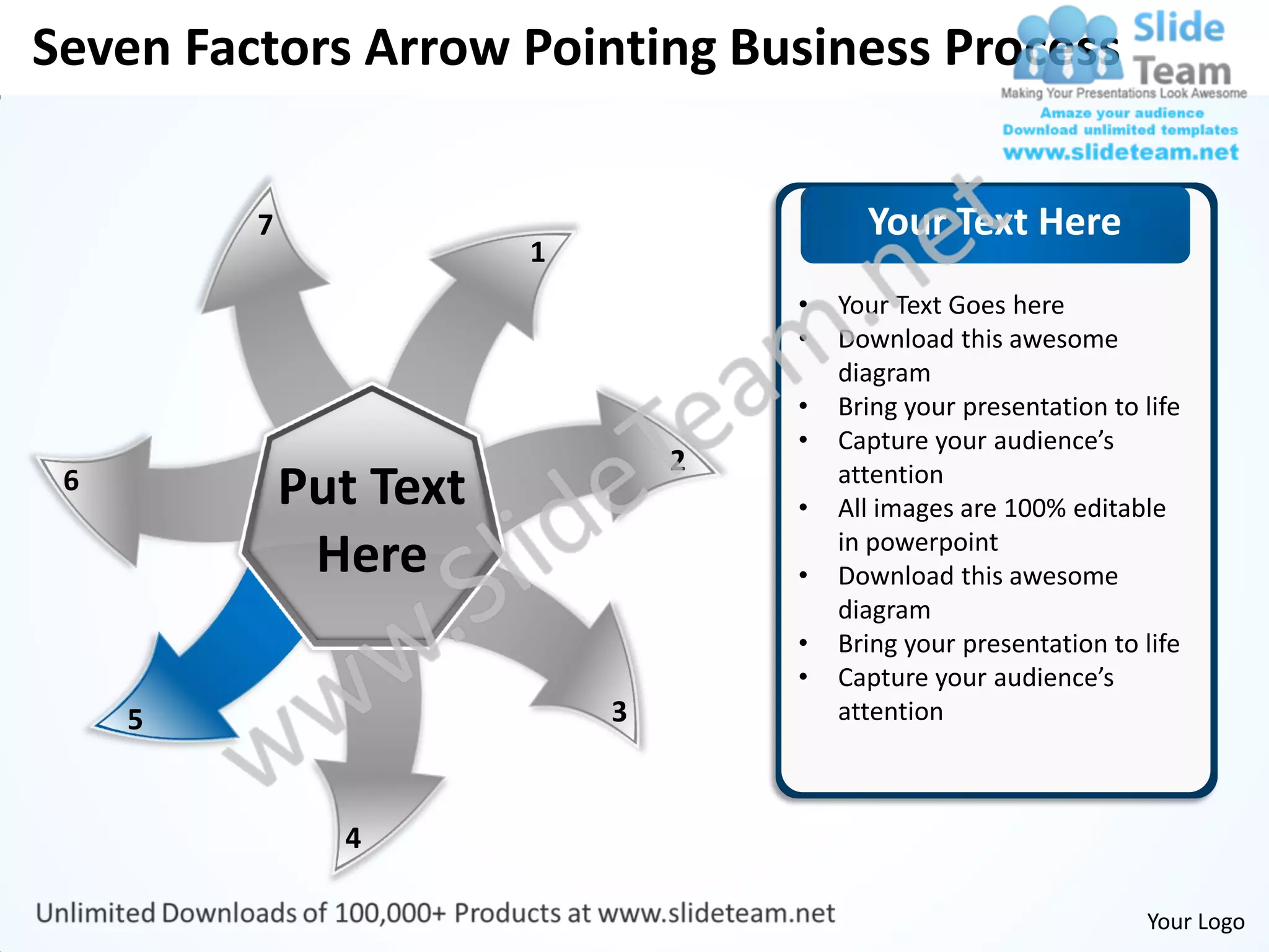Seven Factors Arrow Pointing Business Process


         7                                Your Text Here
                        1
                                    •   Your Text Goes here
                                    •   Download this awesome
                                        diagram
                                    •   Bring your presentation to life
                                    •   Capture your audience’s
                                2
 6           Put Text               •
                                        attention
                                        All images are 100% editable
              Here                  •
                                        in powerpoint
                                        Download this awesome
                                        diagram
                                    •   Bring your presentation to life
                                    •   Capture your audience’s
     5                      3           attention



               4

                                                                   Your Logo
 