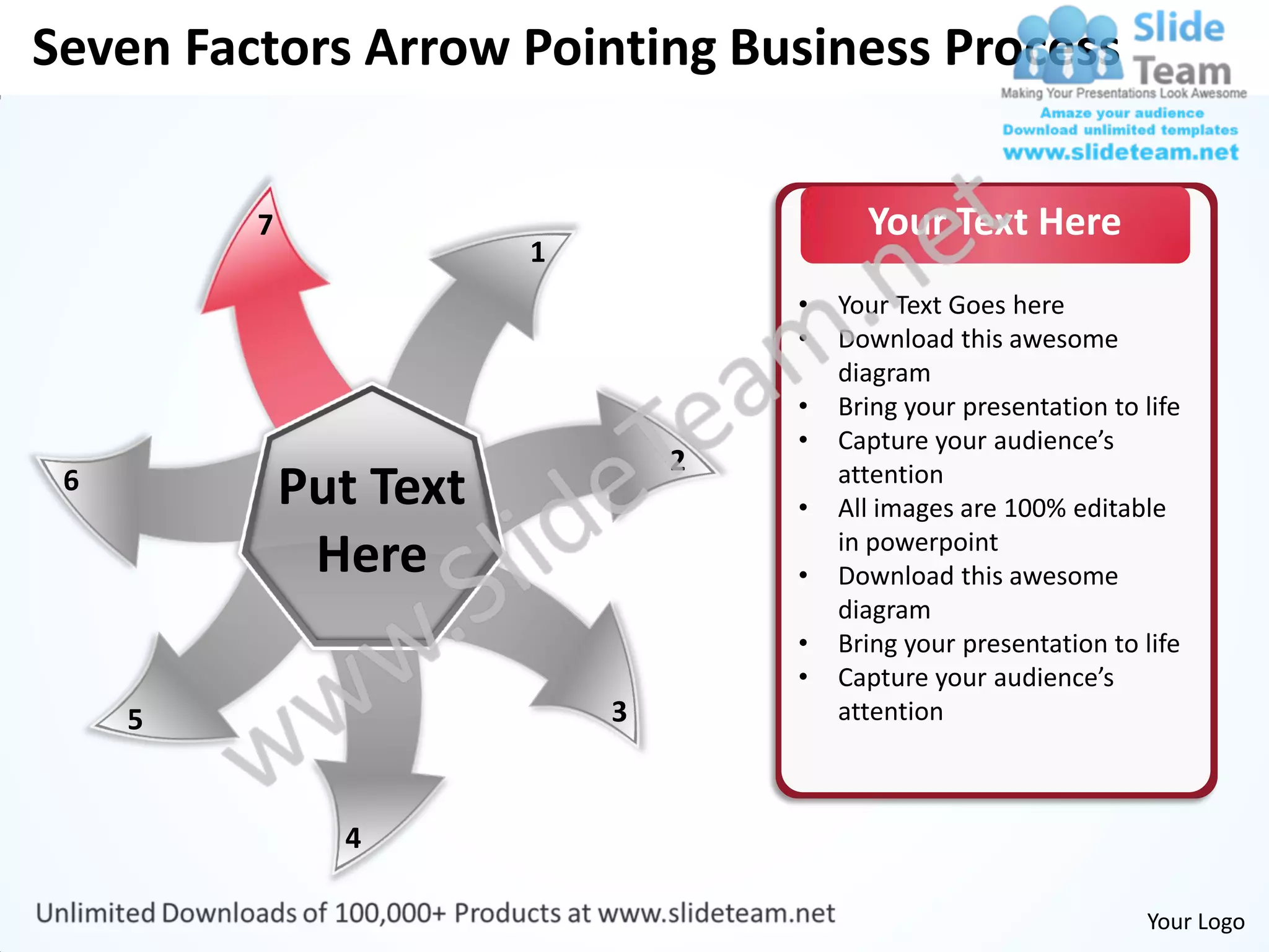 Seven Factors Arrow Pointing Business Process


         7                                Your Text Here
                        1
                                    •   Your Text Goes here
                                    •   Download this awesome
                                        diagram
                                    •   Bring your presentation to life
                                    •   Capture your audience’s
                                2
 6           Put Text               •
                                        attention
                                        All images are 100% editable
              Here                  •
                                        in powerpoint
                                        Download this awesome
                                        diagram
                                    •   Bring your presentation to life
                                    •   Capture your audience’s
     5                      3           attention



               4

                                                                   Your Logo
 