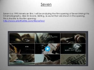 Seven
Seven is a 1995 American film. I will be analyzing the film opening of Seven linking it to
Cinematography, Mise En Scene, Editing, & sound that are shown in the opening.
This is the link to the film opening:
http://www.artofthetitle.com/title/se7en/

 