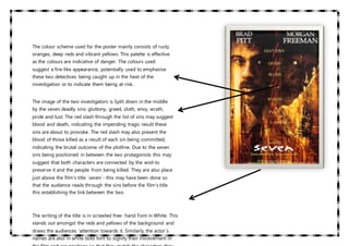 The colour scheme used for the poster mainly consists of rusty
oranges, deep reds and vibrant yellows. This palette is effective
as the colours are indicative of danger. The colours used
suggest a fire-like appearance, potentially used to emphasise
these two detectives being caught up in the heat of the
investigation or to indicate them being at risk.
The image of the two investigators is Split down in the middle
by the seven deadly sins: gluttony, greed, sloth, envy, wrath,
pride and lust. The red slash through the list of sins may suggest
blood and death, indicating the impending tragic result these
sins are about to provoke. The red slash may also present the
blood of those killed as a result of each sin being committed,
indicating the brutal outcome of the plotline. Due to the seven
sins being positioned in between the two protagonists this may
suggest that both characters are connected by the wish to
preserve it and the people from being killed. They are also place
just above the film’s title ´seven´- this may have been done so
that the audience reads through the sins before the film’s title
this establishing the link between the two.
The writing of the title is in scrawled free- hand Font in White. This
stands out amongst the reds and yellows of the background and
draws the audiences ‘attention towards it. Similarly, the actor´s
names are also in white bold font to signify their involvement in
 