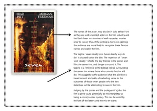 The names of the actors may also be in bold White Font
as they are well respected actors in the film industry and
had both been in a number of well-respected movies
prior to ´seven ‘thus, if the writing is more eye-catching
the audience are more likely to recognise these famous
names and watch the film.
The tagline ´seven deadly sins. Seven deadly ways to
die´ is situated below the title. The repetition of ´seven
‘and ´deadly ‘reflects the key themes in the poster and
film: the seven sins, and danger surround it. This
tagline is a reference to the biblical stories surrounding
the seven sins where those who commit the sins will
die. This suggests to the audience what the plot line is
based around and adds a foreboding sense to the
outcomes of those seven people who the two
detectives will be attempting to save in the film.
Judging by the poster and the protagonist´s jobs, the
film´s genre could potentially be misinterpreted as
being a crime/murder mystery. This can be avoid by
the font of the letters and the mis-en-scene.
 